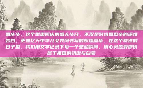 国庆节，这个举国同庆的盛大节日，不仅是对祖国母亲的深情告白，更是亿万中华儿女共同书写的辉煌篇章。在这个特殊的日子里，我们用文字记录下每一个感动瞬间，用心灵感受那份属于祖国的骄傲与自豪