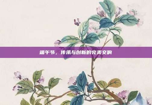 端午节,传承与创新的完美交响