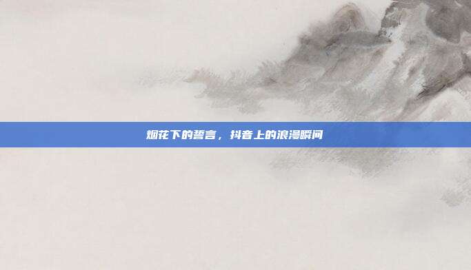 烟花下的誓言，抖音上的浪漫瞬间