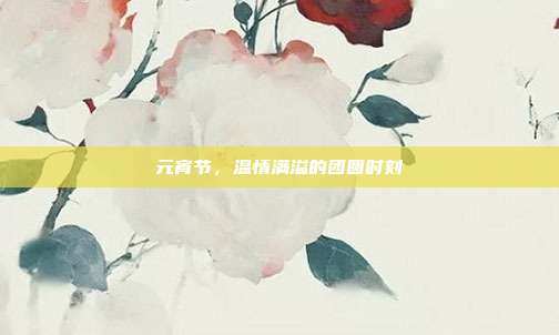 元宵节，温情满溢的团圆时刻