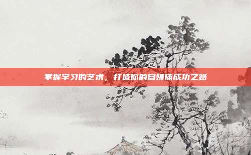 掌握学习的艺术,打造你的自媒体成功之路