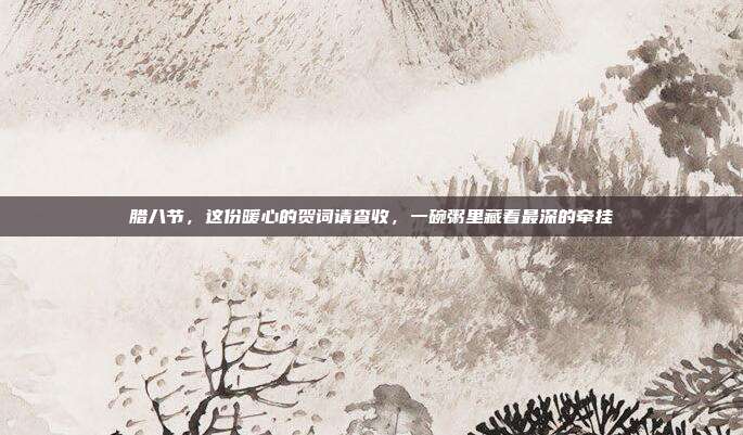 腊八节，这份暖心的贺词请查收，一碗粥里藏着最深的牵挂