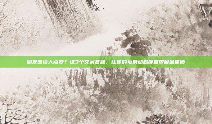 朋友圈没人点赞？这3个文案套路，让你的每条动态都自带吸金体质