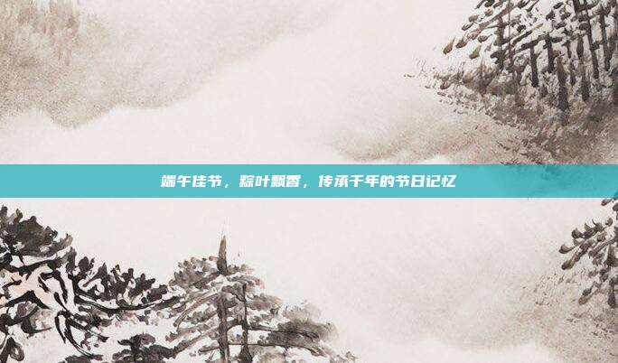 端午佳节，粽叶飘香，传承千年的节日记忆