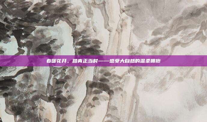春暖花开，踏青正当时——感受大自然的温柔拥抱