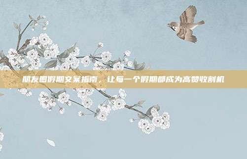 朋友圈假期文案指南，让每一个假期都成为高赞收割机