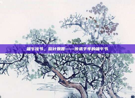 端午佳节，粽叶飘香——传承千年的端午节