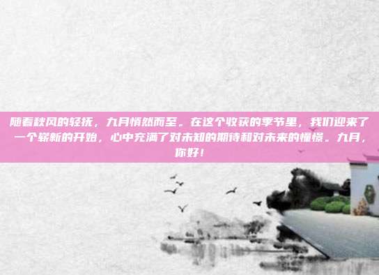 随着秋风的轻抚，九月悄然而至。在这个收获的季节里，我们迎来了一个崭新的开始，心中充满了对未知的期待和对未来的憧憬。九月，你好！
