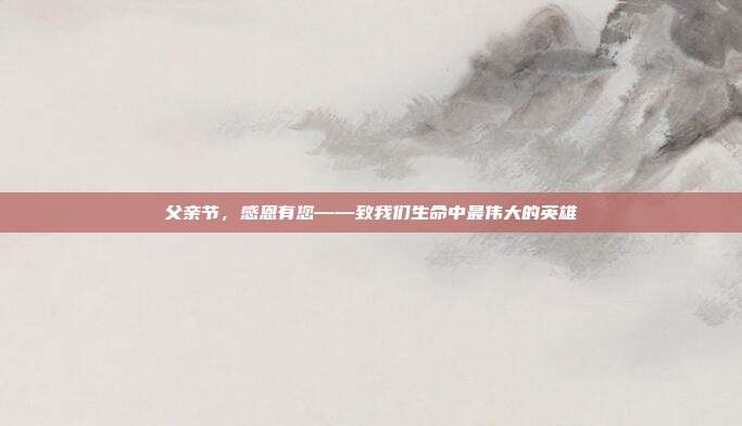 父亲节，感恩有您——致我们生命中最伟大的英雄
