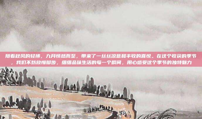 随着秋风的轻拂，九月悄然而至，带来了一丝丝凉意和丰收的喜悦。在这个收获的季节，我们不妨放慢脚步，细细品味生活的每一个瞬间，用心感受这个季节的独特魅力