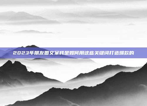 2023年朋友圈文案我是如何用这些关键词打造爆款的
