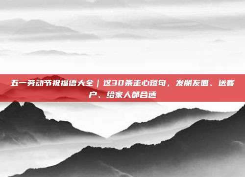 五一劳动节祝福语大全｜这30条走心短句，发朋友圈、送客户、给家人都合适