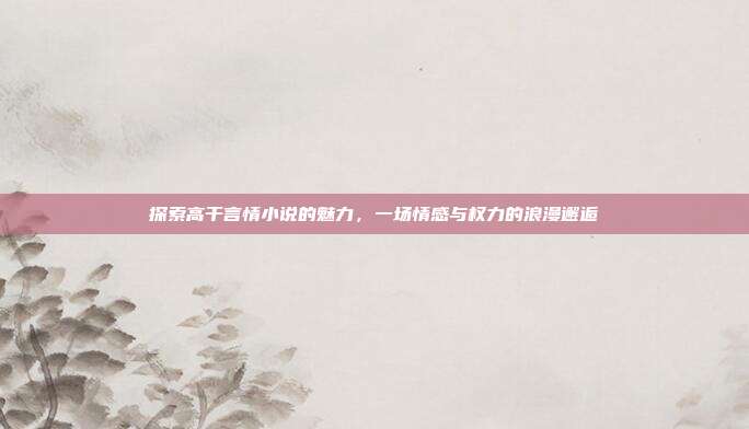 探索高干言情小说的魅力，一场情感与权力的浪漫邂逅