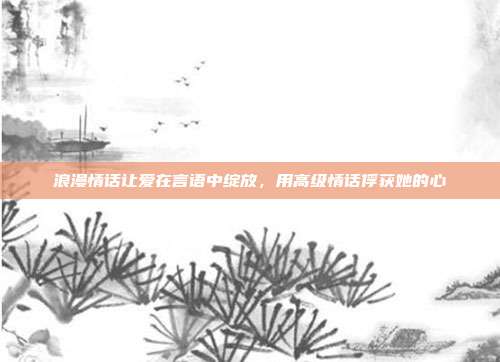 浪漫情话让爱在言语中绽放，用高级情话俘获她的心