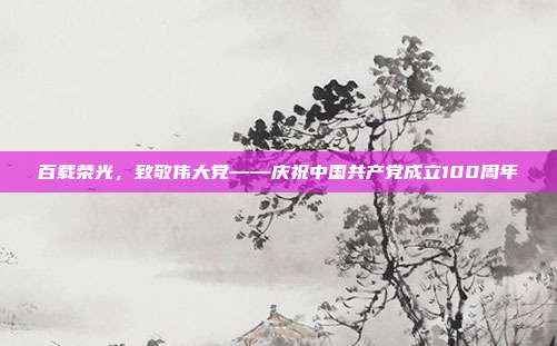 百载荣光，致敬伟大党——庆祝中国共产党成立100周年