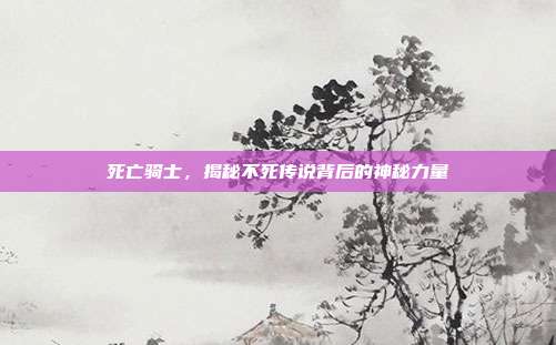 死亡骑士，揭秘不死传说背后的神秘力量