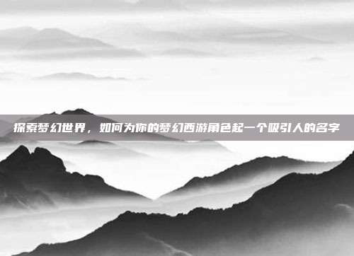探索梦幻世界,如何为你的梦幻西游角色起一个吸引人的名字