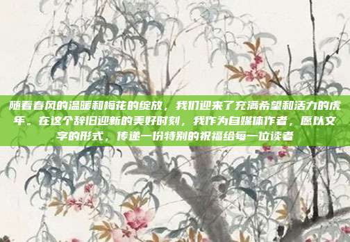 随着春风的温暖和梅花的绽放，我们迎来了充满希望和活力的虎年。在这个辞旧迎新的美好时刻，我作为自媒体作者，愿以文字的形式，传递一份特别的祝福给每一位读者