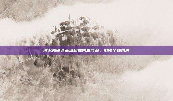 潮流先锋非主流超拽男生网名,引领个性风潮