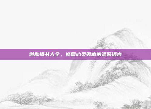 道歉情书大全,修复心灵裂痕的温馨语言