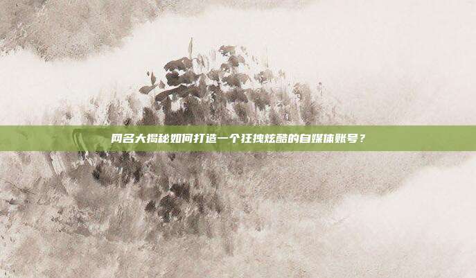 网名大揭秘如何打造一个狂拽炫酷的自媒体账号？