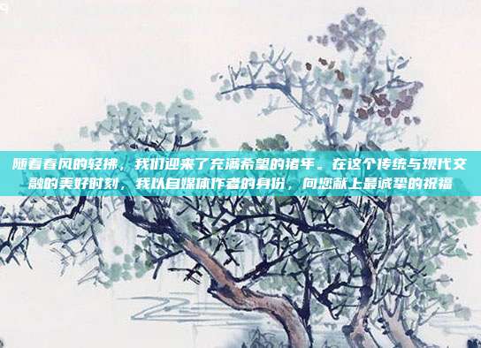 随着春风的轻拂，我们迎来了充满希望的猪年。在这个传统与现代交融的美好时刻，我以自媒体作者的身份，向您献上最诚挚的祝福