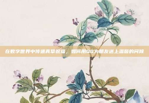 在数字世界中传递真挚祝福,如何用QQ为朋友送上温馨的问候