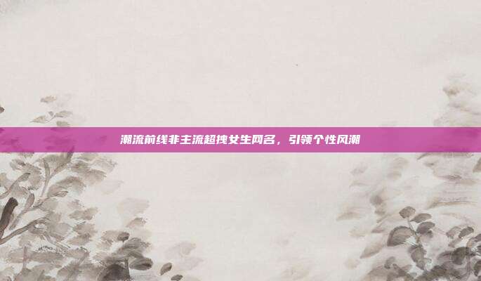 潮流前线非主流超拽女生网名,引领个性风潮