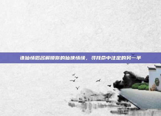 诛仙情侣名解锁你的仙侠情缘,寻找命中注定的另一半