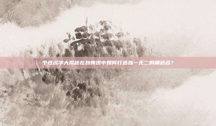 个性名字大揭秘在劲舞团中如何打造独一无二的角色名?