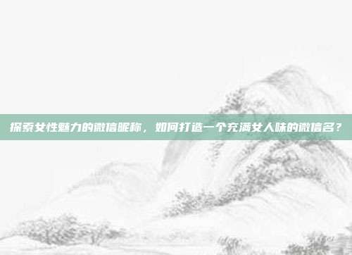 探索女性魅力的微信昵称,如何打造一个充满女人味的微信名?