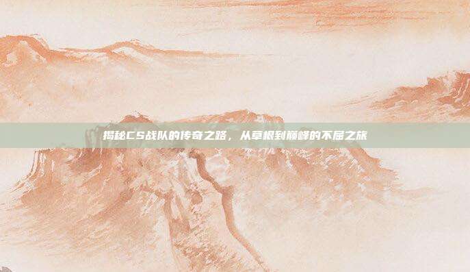 揭秘CS战队的传奇之路,从草根到巅峰的不屈之旅