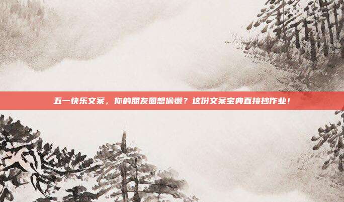 五一快乐文案，你的朋友圈想偷懒？这份文案宝典直接抄作业！