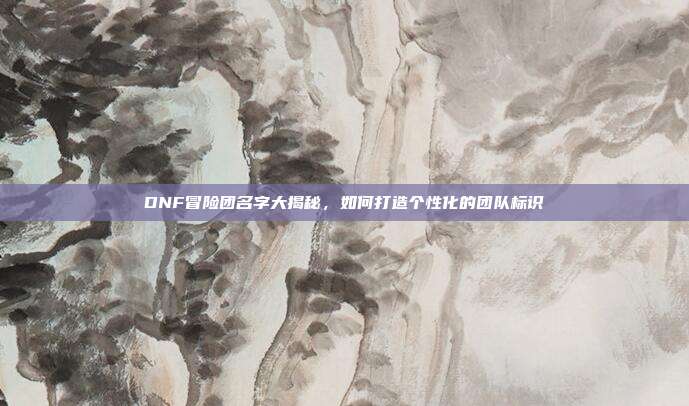 DNF冒险团名字大揭秘,如何打造个性化的团队标识