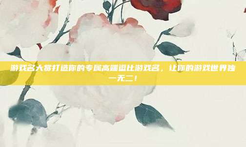 游戏名大赏打造你的专属高端逗比游戏名，让你的游戏世界独一无二！