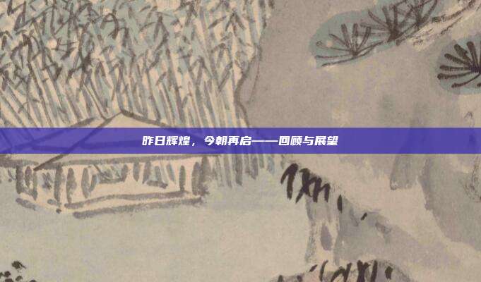 昨日辉煌,今朝再启——回顾与展望
