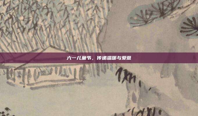 六一儿童节,传递温暖与爱意