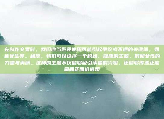 在创作文案时,我们应当避免使用可能引起争议或不适的关键词,如色女生等。相反,我们可以选择一个积极、健康的主题,例如女性的力量与美丽。这样的主题不仅能够吸引读者的兴趣,还能够传递正能量和正面价值观