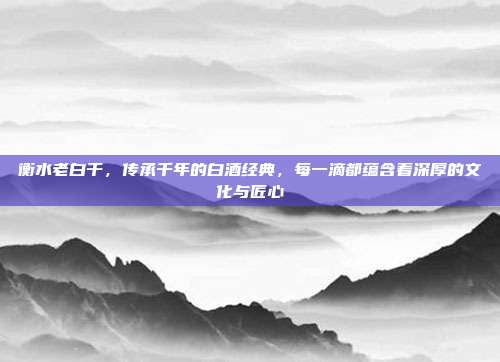 衡水老白干，传承千年的白酒经典，每一滴都蕴含着深厚的文化与匠心