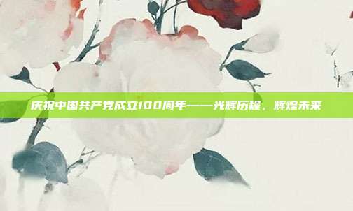 庆祝中国共产党成立100周年——光辉历程,辉煌未来
