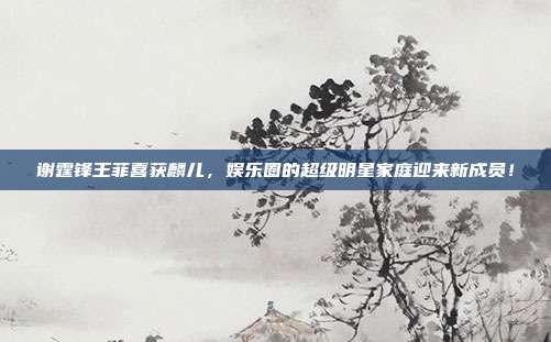 谢霆锋王菲喜获麟儿，娱乐圈的超级明星家庭迎来新成员！