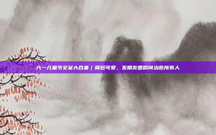 六一儿童节文案大合集｜简短可爱，发朋友圈瞬间治愈所有人