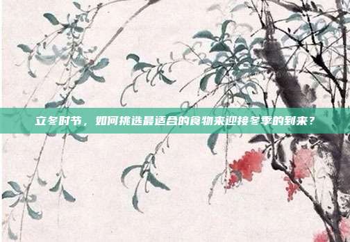 立冬时节,如何挑选最适合的食物来迎接冬季的到来?