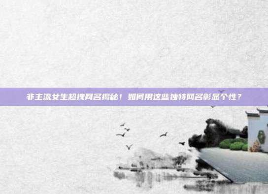 非主流女生超拽网名揭秘!如何用这些独特网名彰显个性?