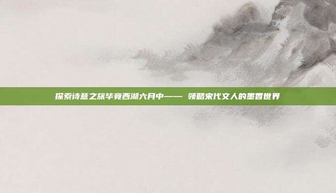 探索诗意之旅毕竟西湖六月中—— 领略宋代文人的墨香世界