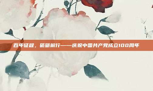 百年征程,砥砺前行——庆祝中国共产党成立100周年