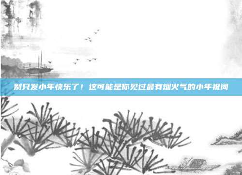 别只发小年快乐了！这可能是你见过最有烟火气的小年祝词