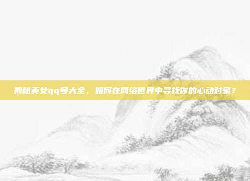 揭秘美女qq号大全,如何在网络世界中寻找你的心动对象?