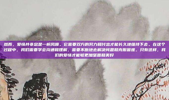 然而,爱情并非总是一帆风顺。它需要双方的努力和付出才能长久地维持下去。在这个过程中,我们需要学会沟通和理解,需要不断地去解决问题和克服困难。只有这样,我们的爱情才能够更加坚固和美好