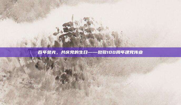 百年荣光,共庆党的生日——致敬100周年建党伟业